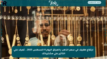 ارتفاع طفيف في سعر الذهب بالعراق اليوم 6 أغسطس 2025.. تعرف على التأثير على مشترياتك